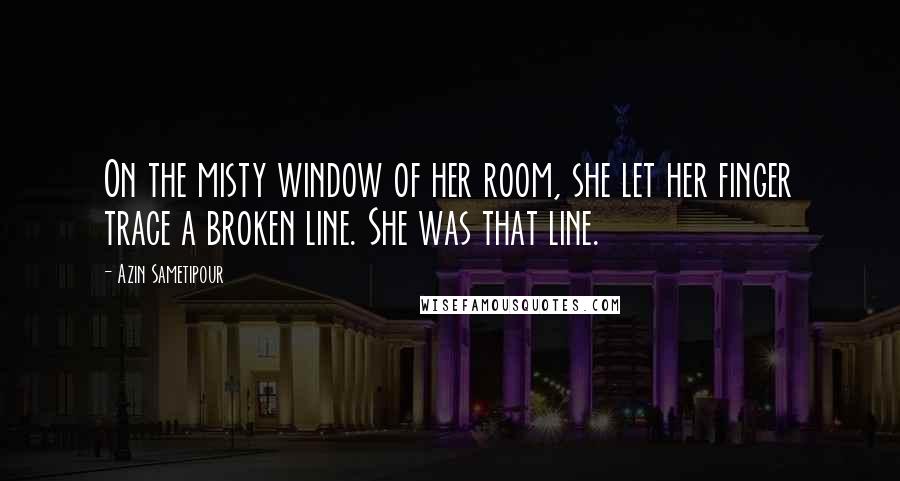 Azin Sametipour Quotes: On the misty window of her room, she let her finger trace a broken line. She was that line.