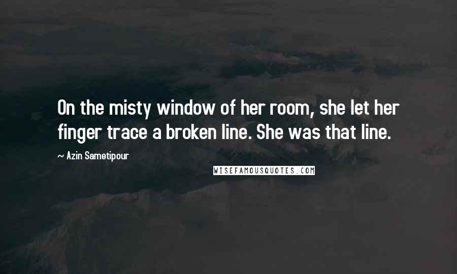 Azin Sametipour Quotes: On the misty window of her room, she let her finger trace a broken line. She was that line.