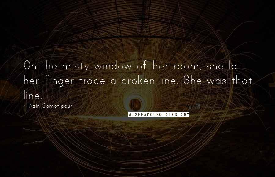 Azin Sametipour Quotes: On the misty window of her room, she let her finger trace a broken line. She was that line.