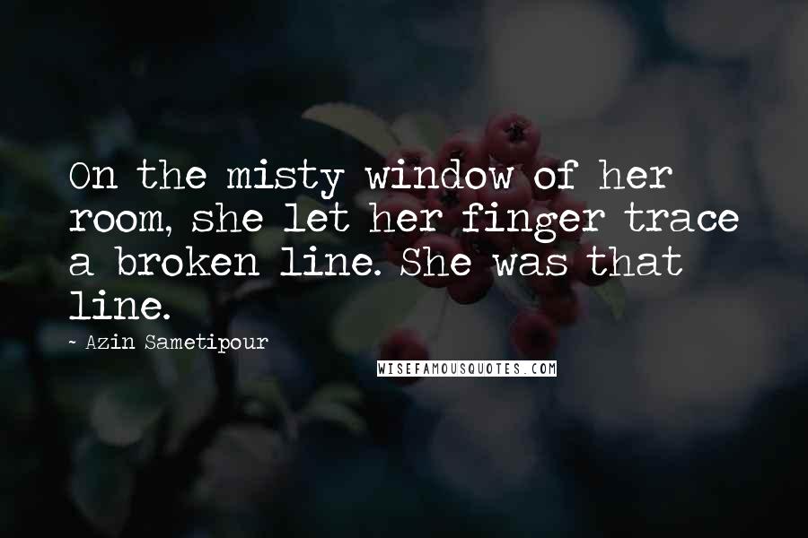 Azin Sametipour Quotes: On the misty window of her room, she let her finger trace a broken line. She was that line.