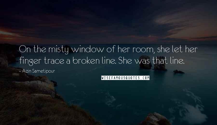 Azin Sametipour Quotes: On the misty window of her room, she let her finger trace a broken line. She was that line.