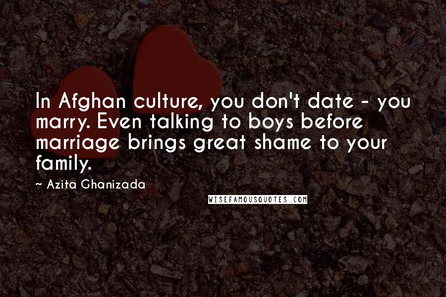 Azita Ghanizada Quotes: In Afghan culture, you don't date - you marry. Even talking to boys before marriage brings great shame to your family.