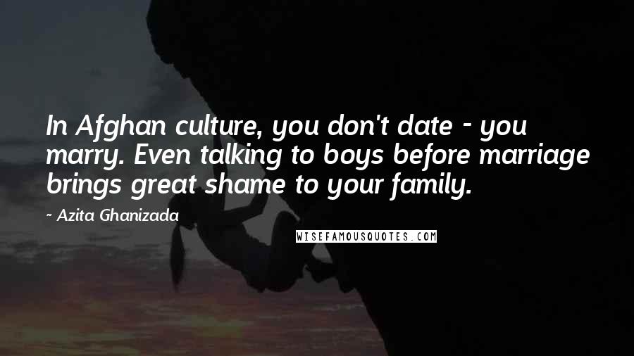 Azita Ghanizada Quotes: In Afghan culture, you don't date - you marry. Even talking to boys before marriage brings great shame to your family.