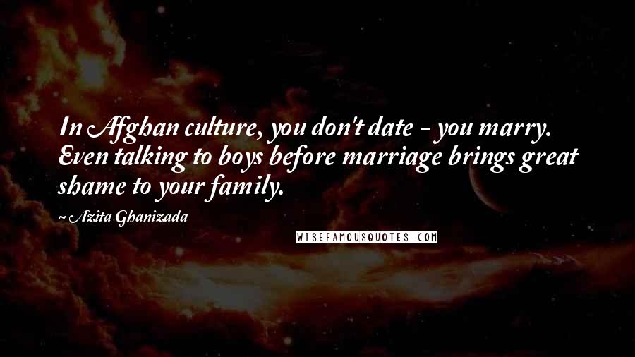 Azita Ghanizada Quotes: In Afghan culture, you don't date - you marry. Even talking to boys before marriage brings great shame to your family.