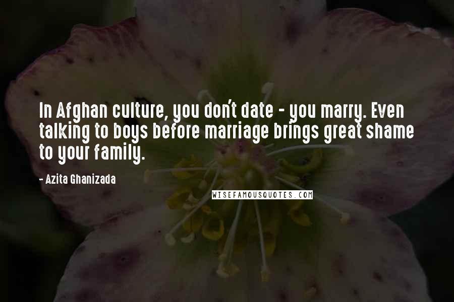 Azita Ghanizada Quotes: In Afghan culture, you don't date - you marry. Even talking to boys before marriage brings great shame to your family.