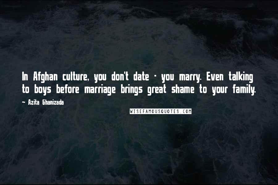 Azita Ghanizada Quotes: In Afghan culture, you don't date - you marry. Even talking to boys before marriage brings great shame to your family.