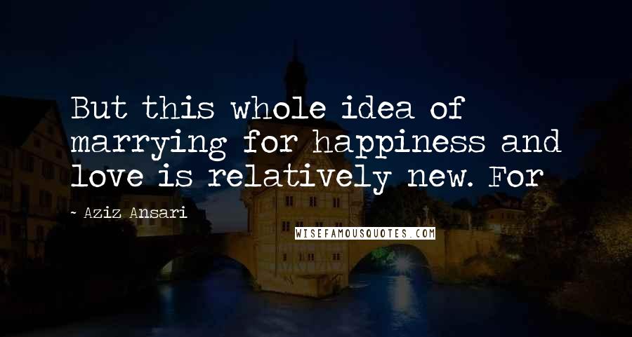 Aziz Ansari Quotes: But this whole idea of marrying for happiness and love is relatively new. For