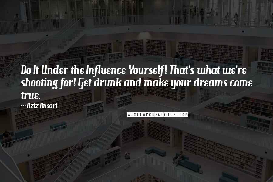 Aziz Ansari Quotes: Do It Under the Influence Yourself! That's what we're shooting for! Get drunk and make your dreams come true.
