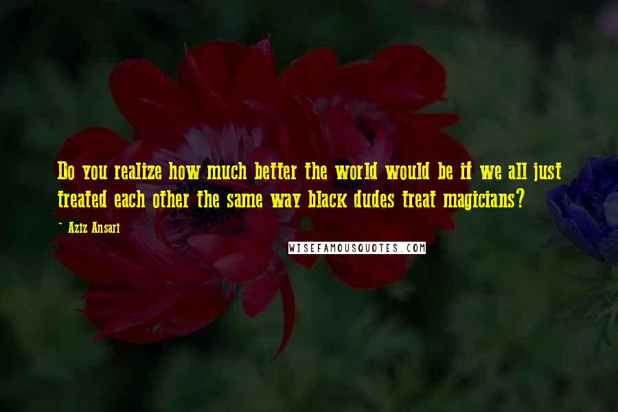 Aziz Ansari Quotes: Do you realize how much better the world would be if we all just treated each other the same way black dudes treat magicians?