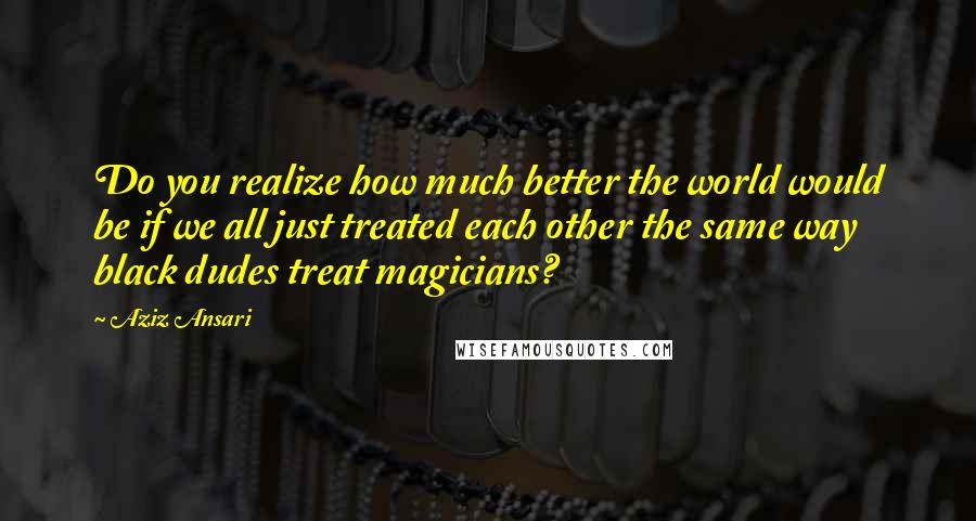 Aziz Ansari Quotes: Do you realize how much better the world would be if we all just treated each other the same way black dudes treat magicians?