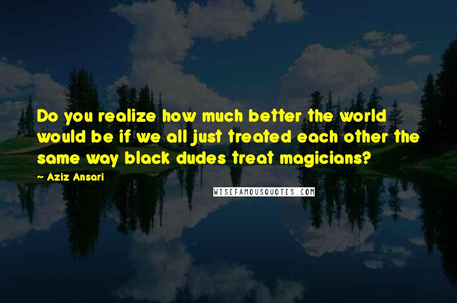 Aziz Ansari Quotes: Do you realize how much better the world would be if we all just treated each other the same way black dudes treat magicians?