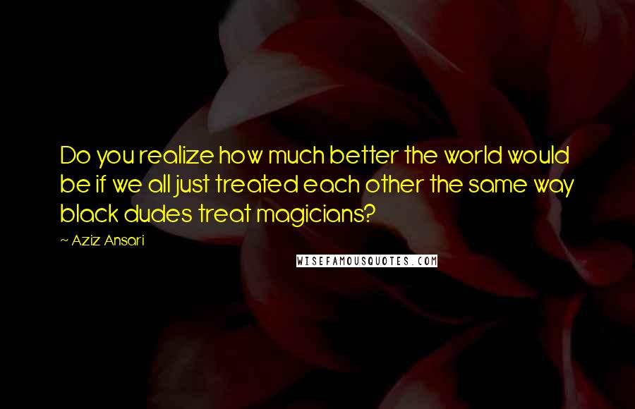 Aziz Ansari Quotes: Do you realize how much better the world would be if we all just treated each other the same way black dudes treat magicians?