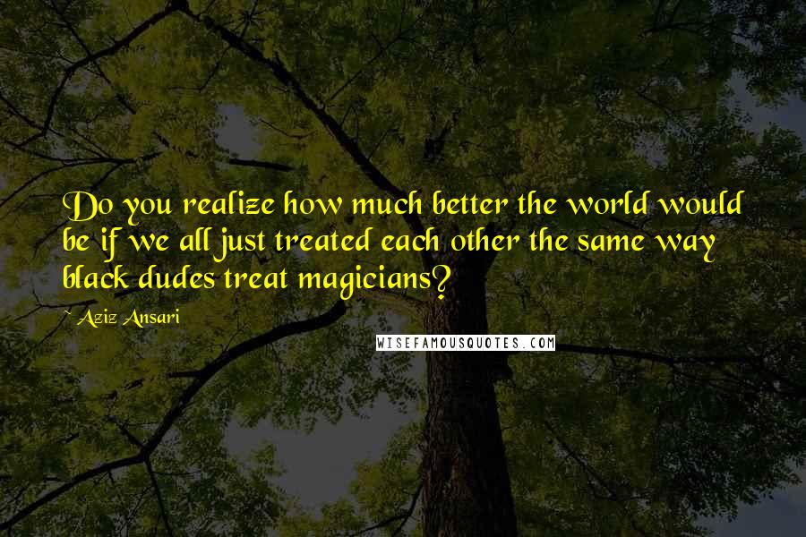 Aziz Ansari Quotes: Do you realize how much better the world would be if we all just treated each other the same way black dudes treat magicians?