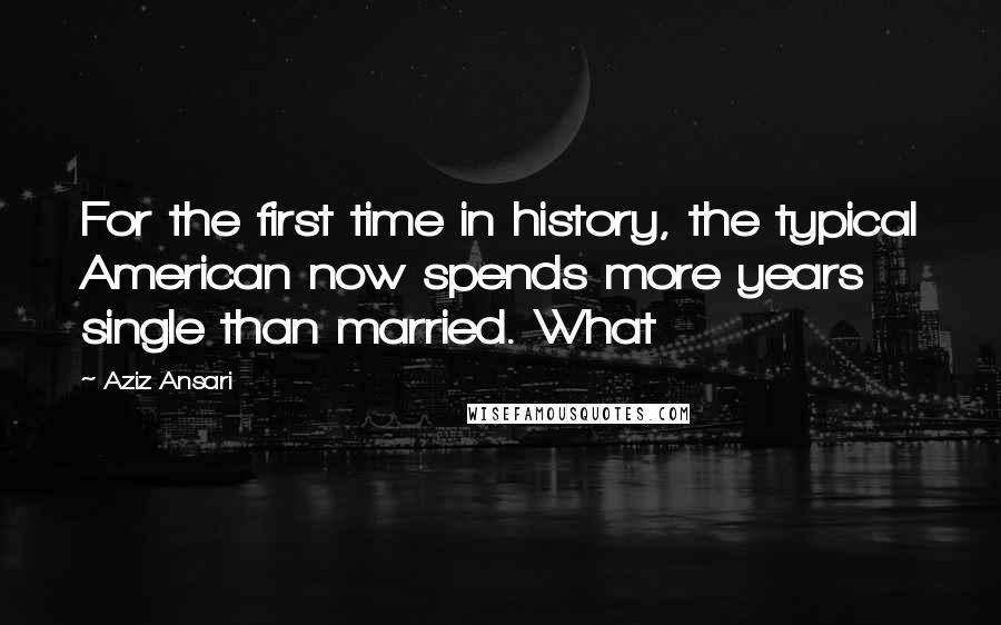 Aziz Ansari Quotes: For the first time in history, the typical American now spends more years single than married. What