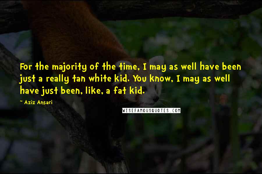 Aziz Ansari Quotes: For the majority of the time, I may as well have been just a really tan white kid. You know, I may as well have just been, like, a fat kid.