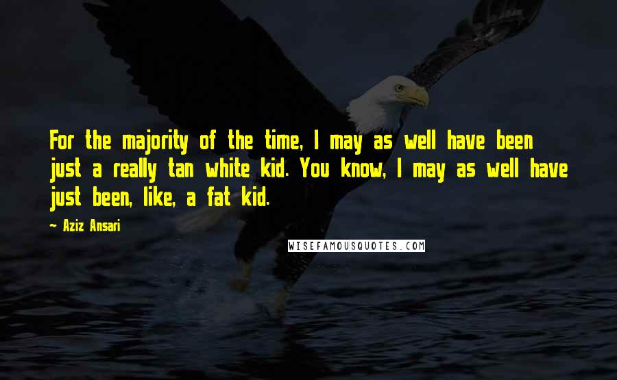 Aziz Ansari Quotes: For the majority of the time, I may as well have been just a really tan white kid. You know, I may as well have just been, like, a fat kid.