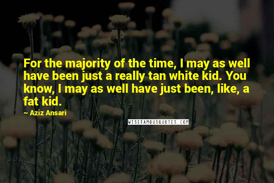 Aziz Ansari Quotes: For the majority of the time, I may as well have been just a really tan white kid. You know, I may as well have just been, like, a fat kid.