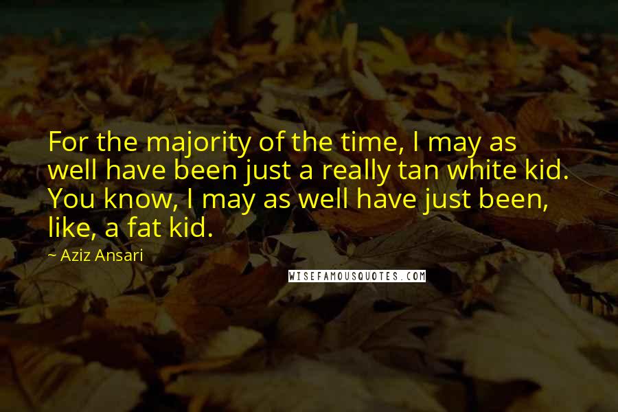 Aziz Ansari Quotes: For the majority of the time, I may as well have been just a really tan white kid. You know, I may as well have just been, like, a fat kid.