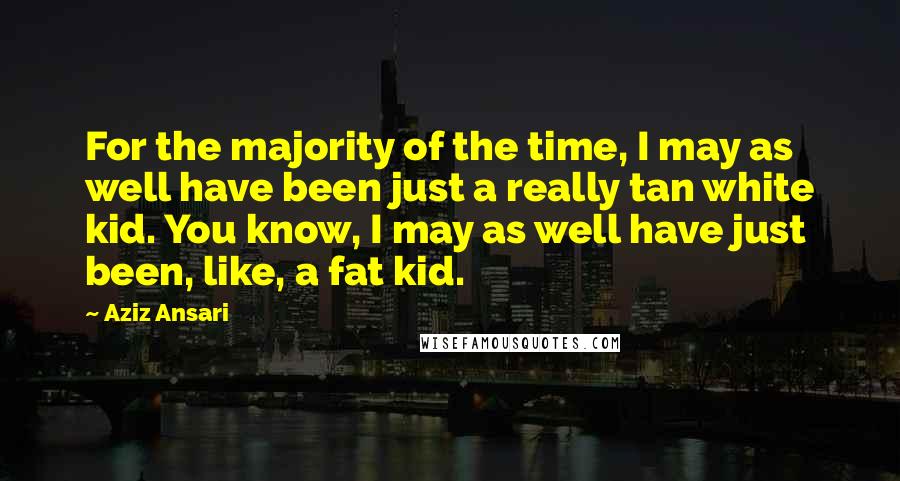 Aziz Ansari Quotes: For the majority of the time, I may as well have been just a really tan white kid. You know, I may as well have just been, like, a fat kid.