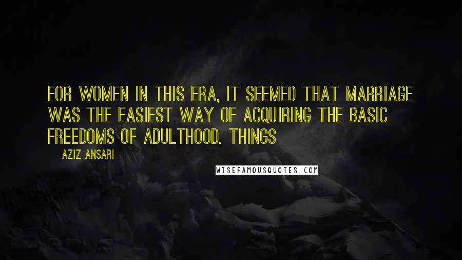 Aziz Ansari Quotes: For women in this era, it seemed that marriage was the easiest way of acquiring the basic freedoms of adulthood. Things