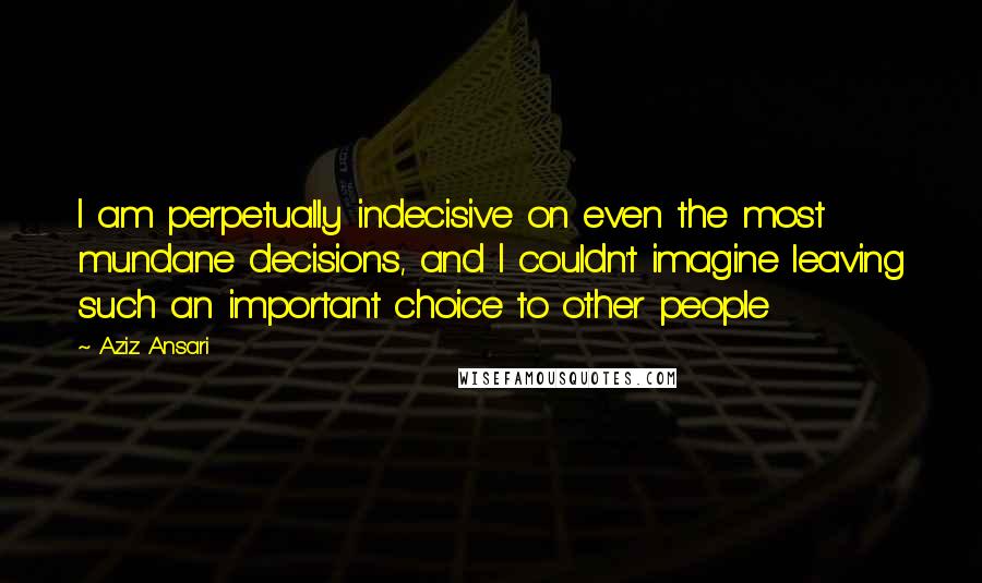 Aziz Ansari Quotes: I am perpetually indecisive on even the most mundane decisions, and I couldn't imagine leaving such an important choice to other people