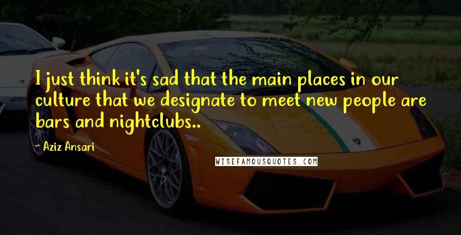 Aziz Ansari Quotes: I just think it's sad that the main places in our culture that we designate to meet new people are bars and nightclubs..