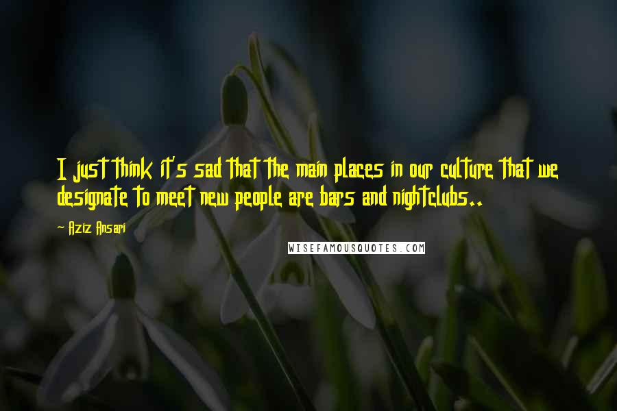 Aziz Ansari Quotes: I just think it's sad that the main places in our culture that we designate to meet new people are bars and nightclubs..