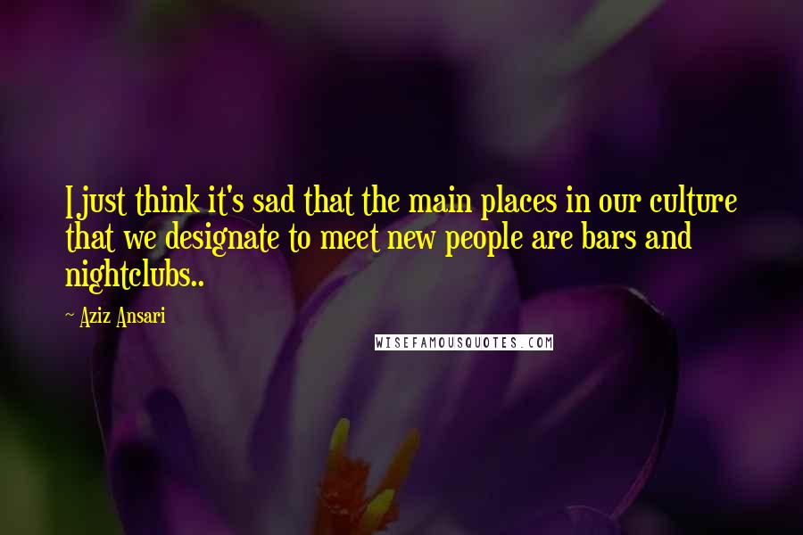 Aziz Ansari Quotes: I just think it's sad that the main places in our culture that we designate to meet new people are bars and nightclubs..