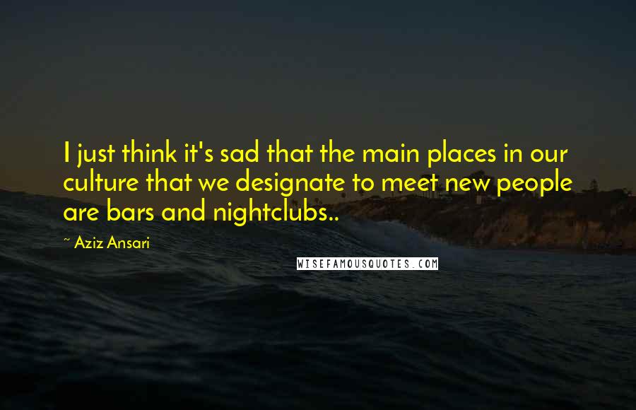 Aziz Ansari Quotes: I just think it's sad that the main places in our culture that we designate to meet new people are bars and nightclubs..