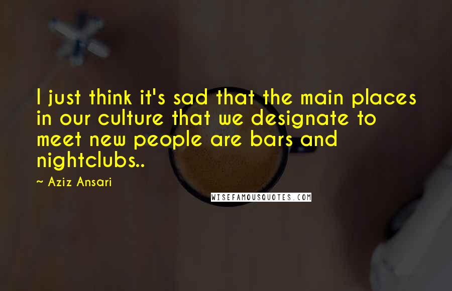 Aziz Ansari Quotes: I just think it's sad that the main places in our culture that we designate to meet new people are bars and nightclubs..