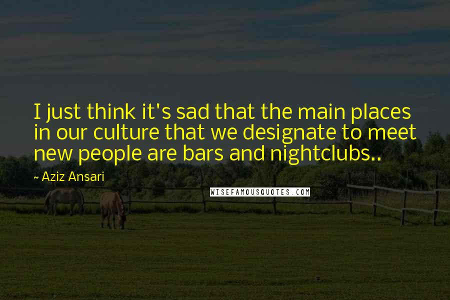 Aziz Ansari Quotes: I just think it's sad that the main places in our culture that we designate to meet new people are bars and nightclubs..