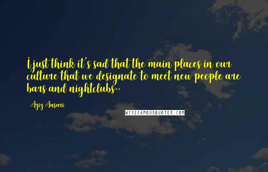 Aziz Ansari Quotes: I just think it's sad that the main places in our culture that we designate to meet new people are bars and nightclubs..