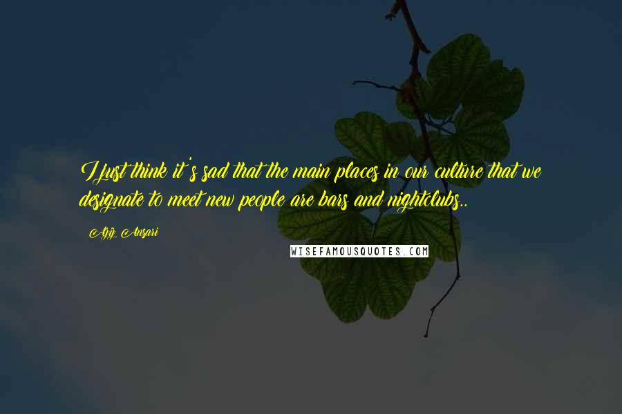 Aziz Ansari Quotes: I just think it's sad that the main places in our culture that we designate to meet new people are bars and nightclubs..