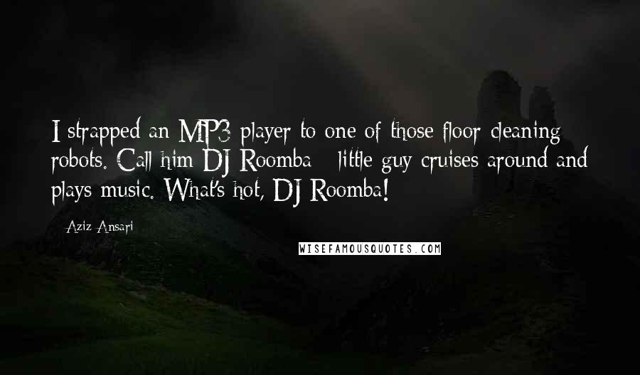 Aziz Ansari Quotes: I strapped an MP3 player to one of those floor-cleaning robots. Call him DJ Roomba - little guy cruises around and plays music. What's hot, DJ Roomba!