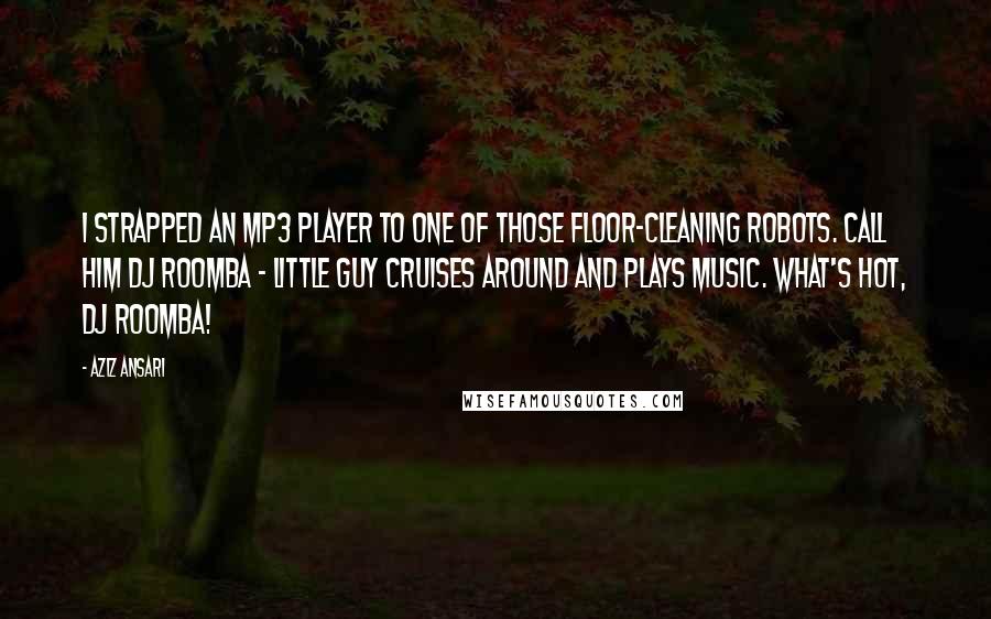 Aziz Ansari Quotes: I strapped an MP3 player to one of those floor-cleaning robots. Call him DJ Roomba - little guy cruises around and plays music. What's hot, DJ Roomba!