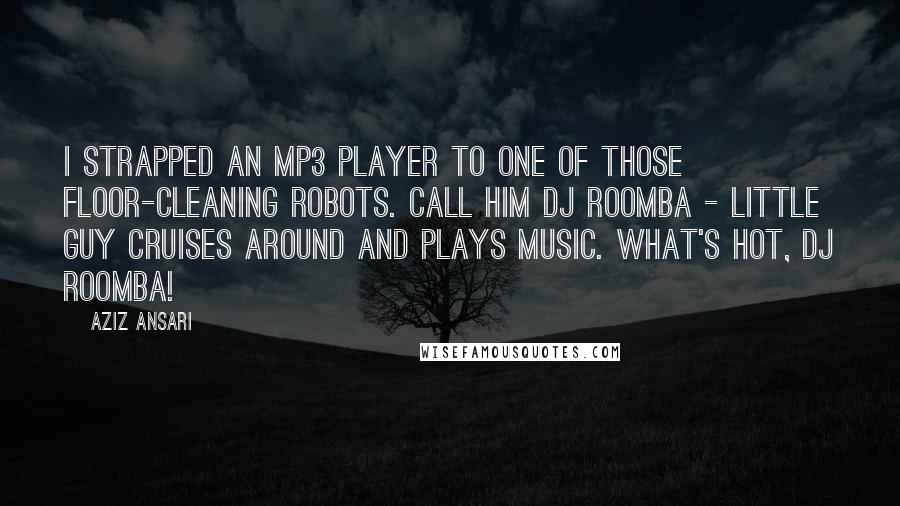 Aziz Ansari Quotes: I strapped an MP3 player to one of those floor-cleaning robots. Call him DJ Roomba - little guy cruises around and plays music. What's hot, DJ Roomba!