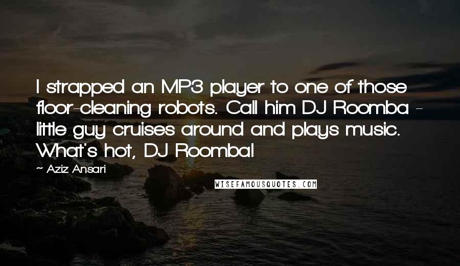 Aziz Ansari Quotes: I strapped an MP3 player to one of those floor-cleaning robots. Call him DJ Roomba - little guy cruises around and plays music. What's hot, DJ Roomba!