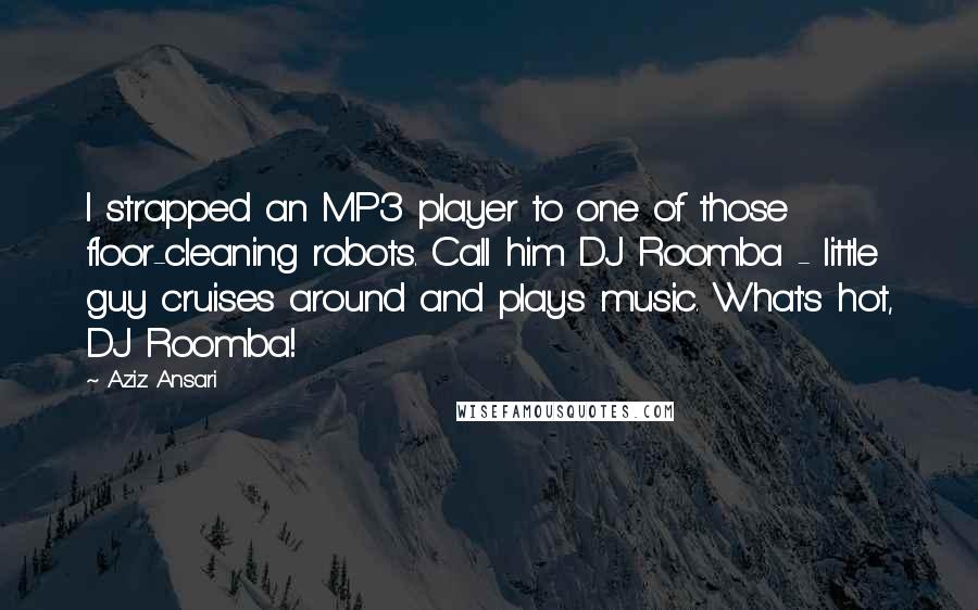 Aziz Ansari Quotes: I strapped an MP3 player to one of those floor-cleaning robots. Call him DJ Roomba - little guy cruises around and plays music. What's hot, DJ Roomba!