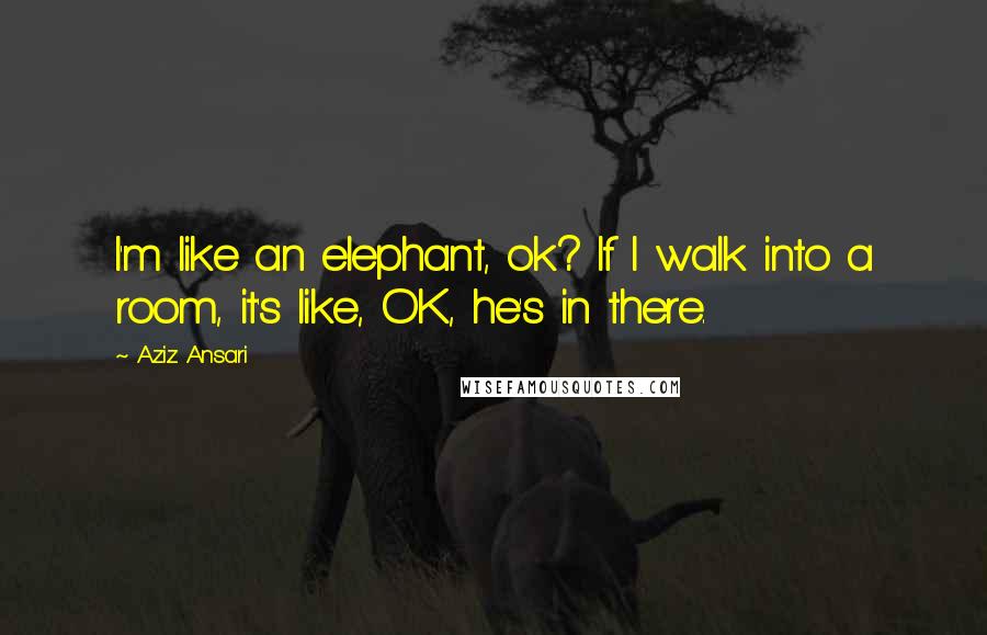 Aziz Ansari Quotes: I'm like an elephant, ok? If I walk into a room, it's like, OK, he's in there.