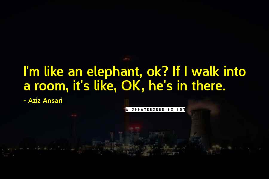 Aziz Ansari Quotes: I'm like an elephant, ok? If I walk into a room, it's like, OK, he's in there.