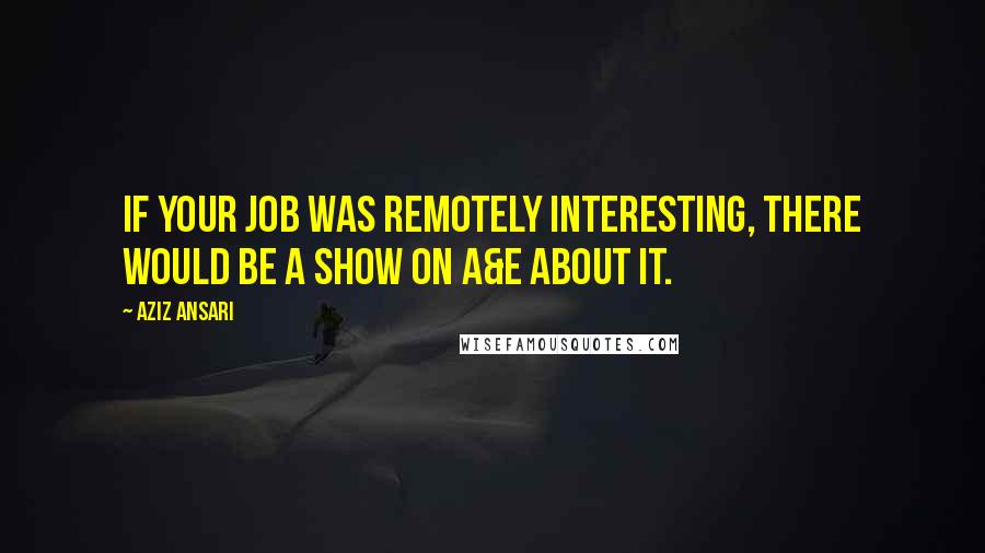 Aziz Ansari Quotes: If your job was remotely interesting, there would be a show on A&E about it.