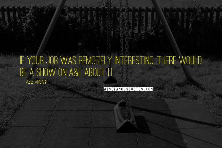 Aziz Ansari Quotes: If your job was remotely interesting, there would be a show on A&E about it.