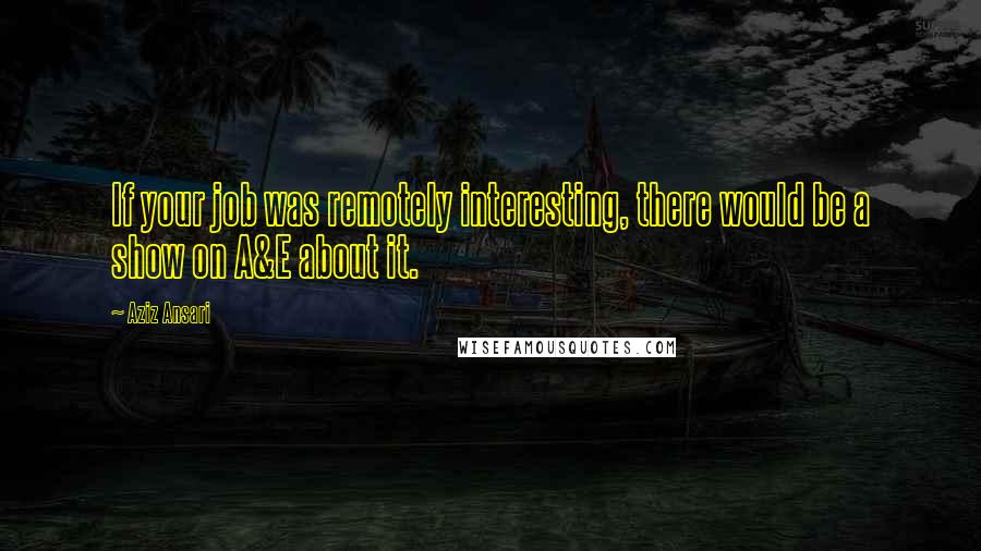 Aziz Ansari Quotes: If your job was remotely interesting, there would be a show on A&E about it.