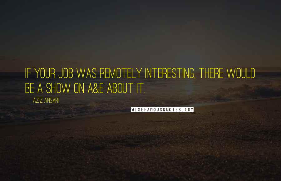 Aziz Ansari Quotes: If your job was remotely interesting, there would be a show on A&E about it.