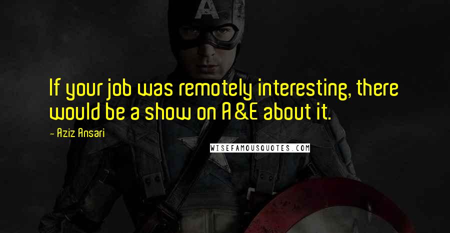 Aziz Ansari Quotes: If your job was remotely interesting, there would be a show on A&E about it.