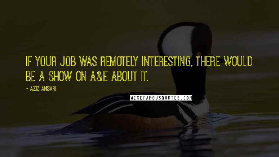 Aziz Ansari Quotes: If your job was remotely interesting, there would be a show on A&E about it.