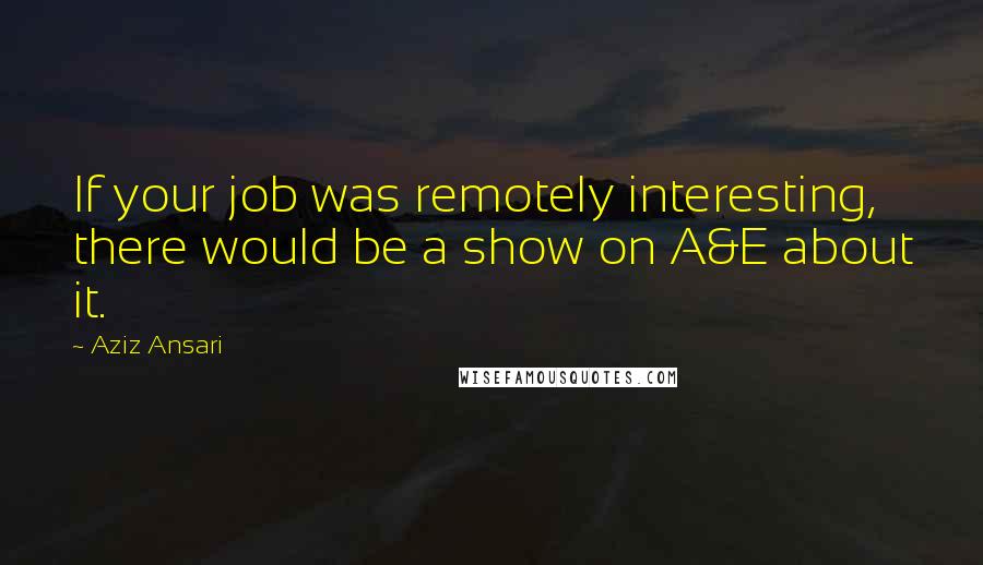 Aziz Ansari Quotes: If your job was remotely interesting, there would be a show on A&E about it.