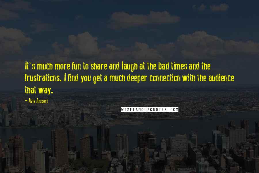 Aziz Ansari Quotes: It's much more fun to share and laugh at the bad times and the frustrations. I find you get a much deeper connection with the audience that way.