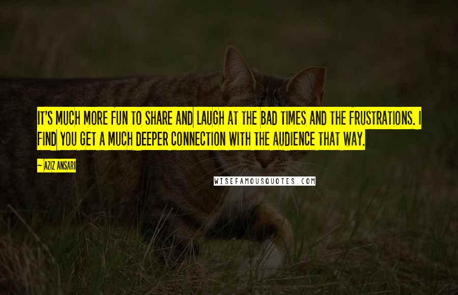 Aziz Ansari Quotes: It's much more fun to share and laugh at the bad times and the frustrations. I find you get a much deeper connection with the audience that way.