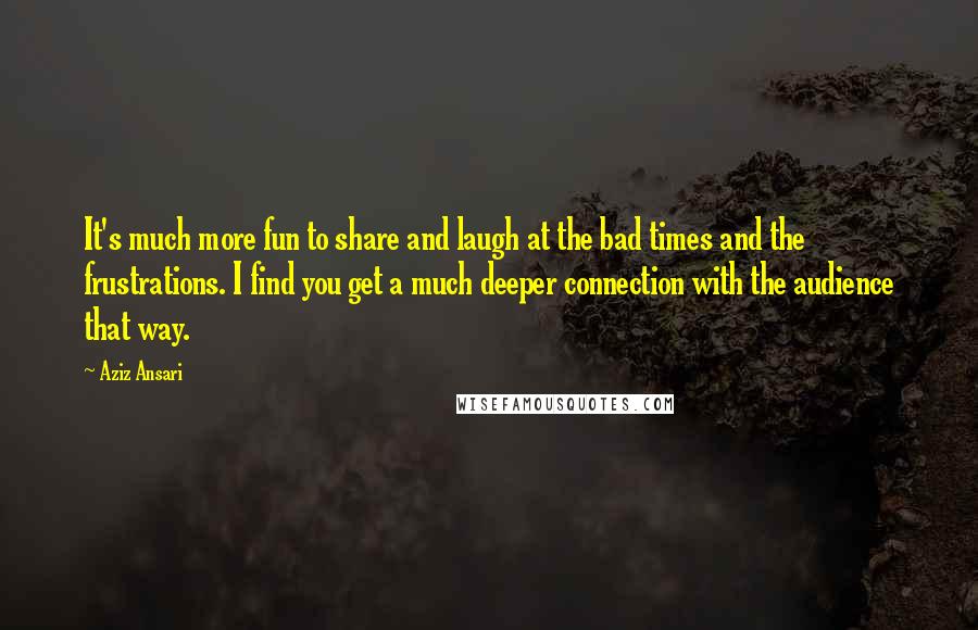 Aziz Ansari Quotes: It's much more fun to share and laugh at the bad times and the frustrations. I find you get a much deeper connection with the audience that way.